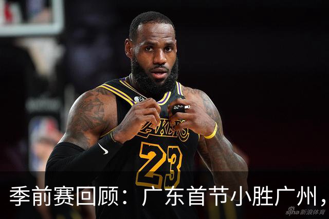 季前赛回顾：广东首节小胜广州，徐杰表现抢眼